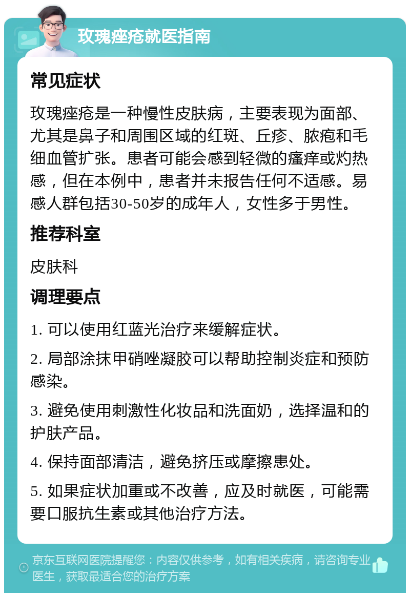 玫瑰痤疮就医指南 常见症状 玫瑰痤疮是一种慢性皮肤病，主要表现为面部、尤其是鼻子和周围区域的红斑、丘疹、脓疱和毛细血管扩张。患者可能会感到轻微的瘙痒或灼热感，但在本例中，患者并未报告任何不适感。易感人群包括30-50岁的成年人，女性多于男性。 推荐科室 皮肤科 调理要点 1. 可以使用红蓝光治疗来缓解症状。 2. 局部涂抹甲硝唑凝胶可以帮助控制炎症和预防感染。 3. 避免使用刺激性化妆品和洗面奶，选择温和的护肤产品。 4. 保持面部清洁，避免挤压或摩擦患处。 5. 如果症状加重或不改善，应及时就医，可能需要口服抗生素或其他治疗方法。