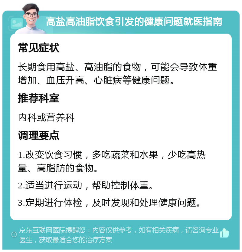 高盐高油脂饮食引发的健康问题就医指南 常见症状 长期食用高盐、高油脂的食物，可能会导致体重增加、血压升高、心脏病等健康问题。 推荐科室 内科或营养科 调理要点 1.改变饮食习惯，多吃蔬菜和水果，少吃高热量、高脂肪的食物。 2.适当进行运动，帮助控制体重。 3.定期进行体检，及时发现和处理健康问题。