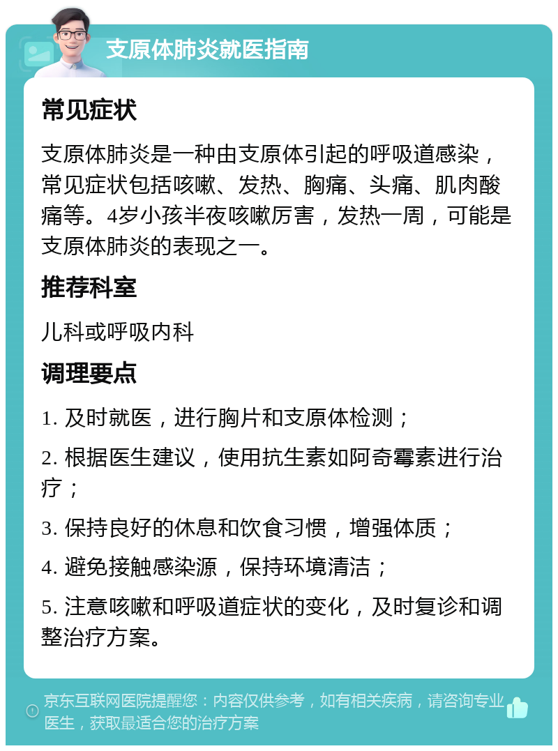 支原体肺炎就医指南 常见症状 支原体肺炎是一种由支原体引起的呼吸道感染，常见症状包括咳嗽、发热、胸痛、头痛、肌肉酸痛等。4岁小孩半夜咳嗽厉害，发热一周，可能是支原体肺炎的表现之一。 推荐科室 儿科或呼吸内科 调理要点 1. 及时就医，进行胸片和支原体检测； 2. 根据医生建议，使用抗生素如阿奇霉素进行治疗； 3. 保持良好的休息和饮食习惯，增强体质； 4. 避免接触感染源，保持环境清洁； 5. 注意咳嗽和呼吸道症状的变化，及时复诊和调整治疗方案。