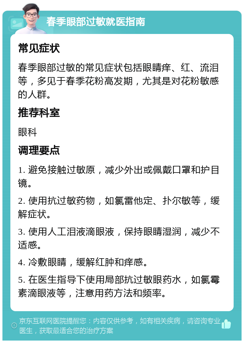 春季眼部过敏就医指南 常见症状 春季眼部过敏的常见症状包括眼睛痒、红、流泪等，多见于春季花粉高发期，尤其是对花粉敏感的人群。 推荐科室 眼科 调理要点 1. 避免接触过敏原，减少外出或佩戴口罩和护目镜。 2. 使用抗过敏药物，如氯雷他定、扑尔敏等，缓解症状。 3. 使用人工泪液滴眼液，保持眼睛湿润，减少不适感。 4. 冷敷眼睛，缓解红肿和痒感。 5. 在医生指导下使用局部抗过敏眼药水，如氯霉素滴眼液等，注意用药方法和频率。