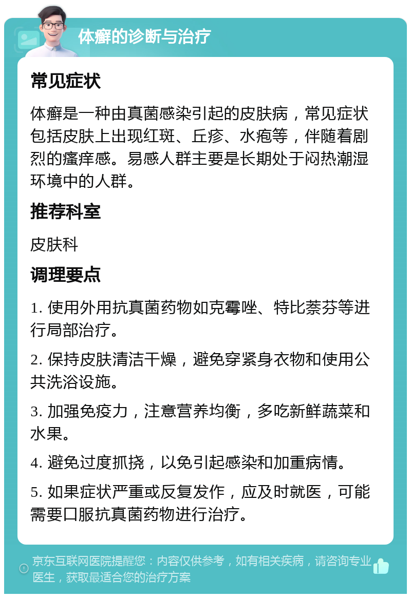 体癣的诊断与治疗 常见症状 体癣是一种由真菌感染引起的皮肤病，常见症状包括皮肤上出现红斑、丘疹、水疱等，伴随着剧烈的瘙痒感。易感人群主要是长期处于闷热潮湿环境中的人群。 推荐科室 皮肤科 调理要点 1. 使用外用抗真菌药物如克霉唑、特比萘芬等进行局部治疗。 2. 保持皮肤清洁干燥，避免穿紧身衣物和使用公共洗浴设施。 3. 加强免疫力，注意营养均衡，多吃新鲜蔬菜和水果。 4. 避免过度抓挠，以免引起感染和加重病情。 5. 如果症状严重或反复发作，应及时就医，可能需要口服抗真菌药物进行治疗。