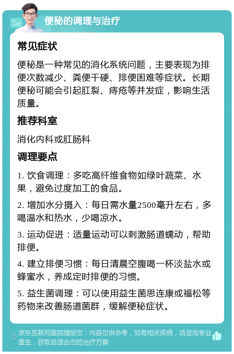 便秘的调理与治疗 常见症状 便秘是一种常见的消化系统问题，主要表现为排便次数减少、粪便干硬、排便困难等症状。长期便秘可能会引起肛裂、痔疮等并发症，影响生活质量。 推荐科室 消化内科或肛肠科 调理要点 1. 饮食调理：多吃高纤维食物如绿叶蔬菜、水果，避免过度加工的食品。 2. 增加水分摄入：每日需水量2500毫升左右，多喝温水和热水，少喝凉水。 3. 运动促进：适量运动可以刺激肠道蠕动，帮助排便。 4. 建立排便习惯：每日清晨空腹喝一杯淡盐水或蜂蜜水，养成定时排便的习惯。 5. 益生菌调理：可以使用益生菌思连康或福松等药物来改善肠道菌群，缓解便秘症状。