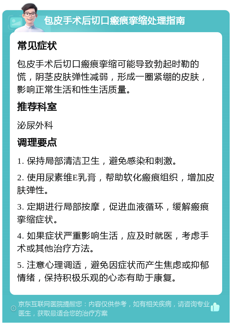 包皮手术后切口瘢痕挛缩处理指南 常见症状 包皮手术后切口瘢痕挛缩可能导致勃起时勒的慌，阴茎皮肤弹性减弱，形成一圈紧绷的皮肤，影响正常生活和性生活质量。 推荐科室 泌尿外科 调理要点 1. 保持局部清洁卫生，避免感染和刺激。 2. 使用尿素维E乳膏，帮助软化瘢痕组织，增加皮肤弹性。 3. 定期进行局部按摩，促进血液循环，缓解瘢痕挛缩症状。 4. 如果症状严重影响生活，应及时就医，考虑手术或其他治疗方法。 5. 注意心理调适，避免因症状而产生焦虑或抑郁情绪，保持积极乐观的心态有助于康复。