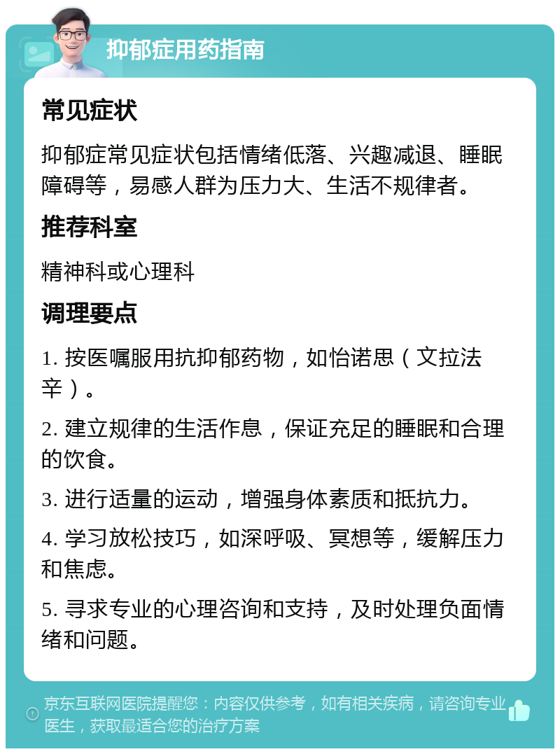 抑郁症用药指南 常见症状 抑郁症常见症状包括情绪低落、兴趣减退、睡眠障碍等，易感人群为压力大、生活不规律者。 推荐科室 精神科或心理科 调理要点 1. 按医嘱服用抗抑郁药物，如怡诺思（文拉法辛）。 2. 建立规律的生活作息，保证充足的睡眠和合理的饮食。 3. 进行适量的运动，增强身体素质和抵抗力。 4. 学习放松技巧，如深呼吸、冥想等，缓解压力和焦虑。 5. 寻求专业的心理咨询和支持，及时处理负面情绪和问题。