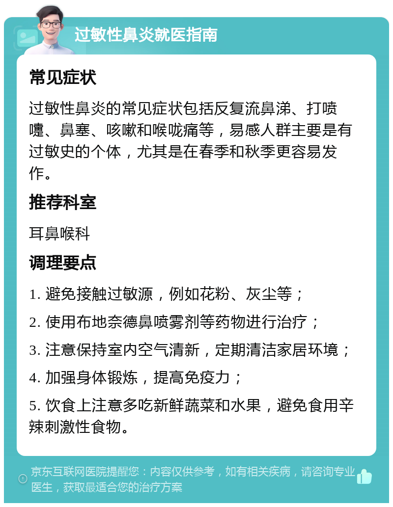 过敏性鼻炎就医指南 常见症状 过敏性鼻炎的常见症状包括反复流鼻涕、打喷嚏、鼻塞、咳嗽和喉咙痛等，易感人群主要是有过敏史的个体，尤其是在春季和秋季更容易发作。 推荐科室 耳鼻喉科 调理要点 1. 避免接触过敏源，例如花粉、灰尘等； 2. 使用布地奈德鼻喷雾剂等药物进行治疗； 3. 注意保持室内空气清新，定期清洁家居环境； 4. 加强身体锻炼，提高免疫力； 5. 饮食上注意多吃新鲜蔬菜和水果，避免食用辛辣刺激性食物。