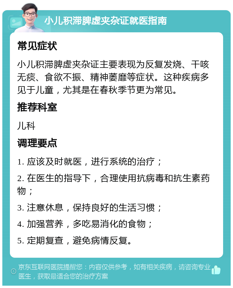 小儿积滞脾虚夹杂证就医指南 常见症状 小儿积滞脾虚夹杂证主要表现为反复发烧、干咳无痰、食欲不振、精神萎靡等症状。这种疾病多见于儿童，尤其是在春秋季节更为常见。 推荐科室 儿科 调理要点 1. 应该及时就医，进行系统的治疗； 2. 在医生的指导下，合理使用抗病毒和抗生素药物； 3. 注意休息，保持良好的生活习惯； 4. 加强营养，多吃易消化的食物； 5. 定期复查，避免病情反复。