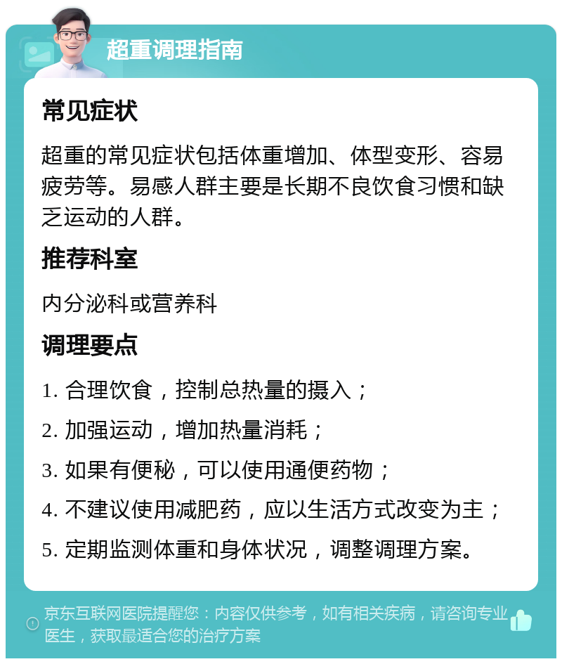 超重调理指南 常见症状 超重的常见症状包括体重增加、体型变形、容易疲劳等。易感人群主要是长期不良饮食习惯和缺乏运动的人群。 推荐科室 内分泌科或营养科 调理要点 1. 合理饮食，控制总热量的摄入； 2. 加强运动，增加热量消耗； 3. 如果有便秘，可以使用通便药物； 4. 不建议使用减肥药，应以生活方式改变为主； 5. 定期监测体重和身体状况，调整调理方案。