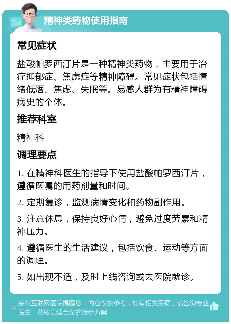 精神类药物使用指南 常见症状 盐酸帕罗西汀片是一种精神类药物，主要用于治疗抑郁症、焦虑症等精神障碍。常见症状包括情绪低落、焦虑、失眠等。易感人群为有精神障碍病史的个体。 推荐科室 精神科 调理要点 1. 在精神科医生的指导下使用盐酸帕罗西汀片，遵循医嘱的用药剂量和时间。 2. 定期复诊，监测病情变化和药物副作用。 3. 注意休息，保持良好心情，避免过度劳累和精神压力。 4. 遵循医生的生活建议，包括饮食、运动等方面的调理。 5. 如出现不适，及时上线咨询或去医院就诊。