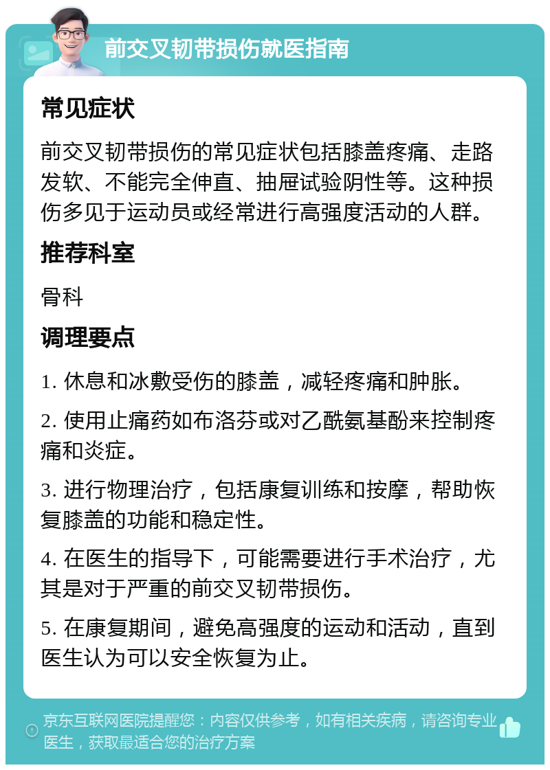 前交叉韧带损伤就医指南 常见症状 前交叉韧带损伤的常见症状包括膝盖疼痛、走路发软、不能完全伸直、抽屉试验阴性等。这种损伤多见于运动员或经常进行高强度活动的人群。 推荐科室 骨科 调理要点 1. 休息和冰敷受伤的膝盖，减轻疼痛和肿胀。 2. 使用止痛药如布洛芬或对乙酰氨基酚来控制疼痛和炎症。 3. 进行物理治疗，包括康复训练和按摩，帮助恢复膝盖的功能和稳定性。 4. 在医生的指导下，可能需要进行手术治疗，尤其是对于严重的前交叉韧带损伤。 5. 在康复期间，避免高强度的运动和活动，直到医生认为可以安全恢复为止。