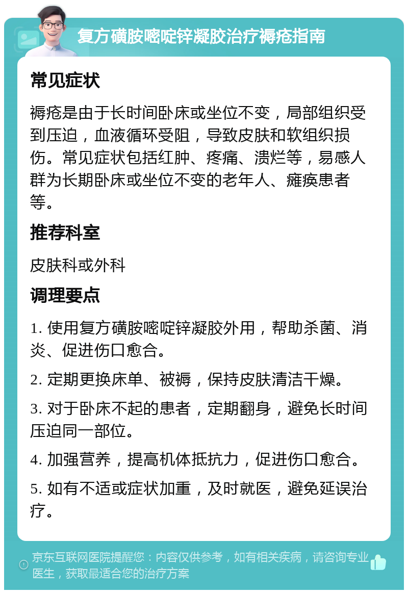 复方磺胺嘧啶锌凝胶治疗褥疮指南 常见症状 褥疮是由于长时间卧床或坐位不变，局部组织受到压迫，血液循环受阻，导致皮肤和软组织损伤。常见症状包括红肿、疼痛、溃烂等，易感人群为长期卧床或坐位不变的老年人、瘫痪患者等。 推荐科室 皮肤科或外科 调理要点 1. 使用复方磺胺嘧啶锌凝胶外用，帮助杀菌、消炎、促进伤口愈合。 2. 定期更换床单、被褥，保持皮肤清洁干燥。 3. 对于卧床不起的患者，定期翻身，避免长时间压迫同一部位。 4. 加强营养，提高机体抵抗力，促进伤口愈合。 5. 如有不适或症状加重，及时就医，避免延误治疗。