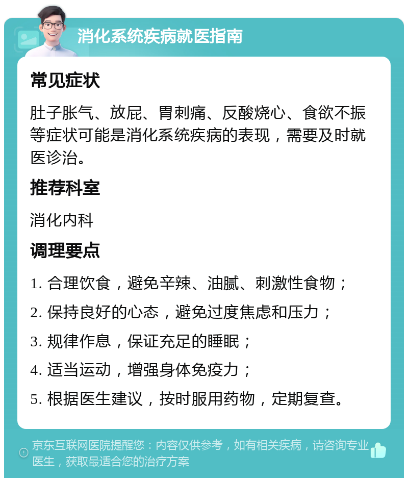 消化系统疾病就医指南 常见症状 肚子胀气、放屁、胃刺痛、反酸烧心、食欲不振等症状可能是消化系统疾病的表现，需要及时就医诊治。 推荐科室 消化内科 调理要点 1. 合理饮食，避免辛辣、油腻、刺激性食物； 2. 保持良好的心态，避免过度焦虑和压力； 3. 规律作息，保证充足的睡眠； 4. 适当运动，增强身体免疫力； 5. 根据医生建议，按时服用药物，定期复查。