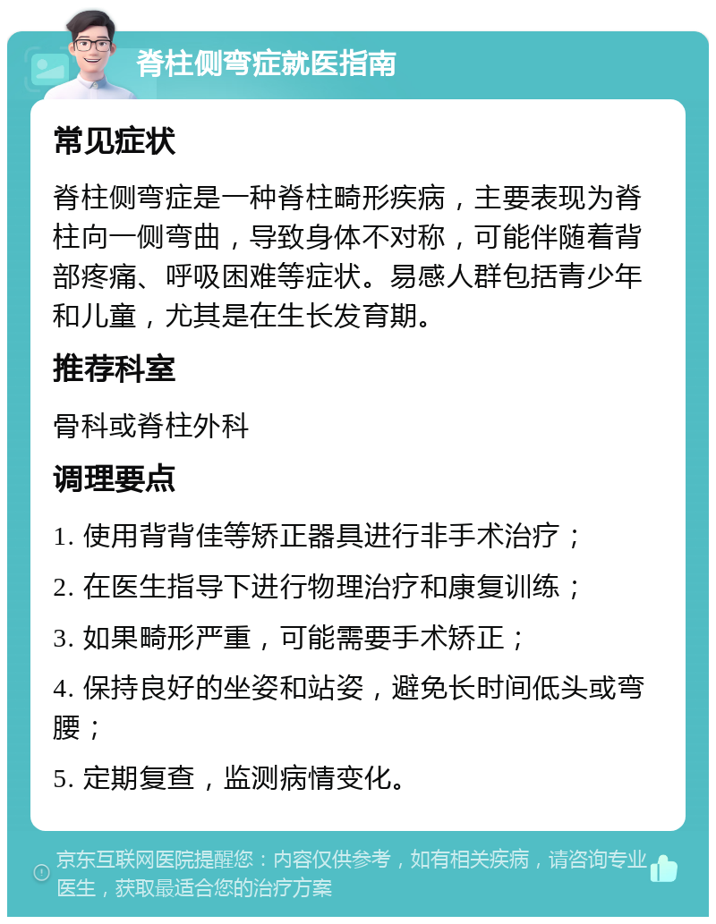 脊柱侧弯症就医指南 常见症状 脊柱侧弯症是一种脊柱畸形疾病，主要表现为脊柱向一侧弯曲，导致身体不对称，可能伴随着背部疼痛、呼吸困难等症状。易感人群包括青少年和儿童，尤其是在生长发育期。 推荐科室 骨科或脊柱外科 调理要点 1. 使用背背佳等矫正器具进行非手术治疗； 2. 在医生指导下进行物理治疗和康复训练； 3. 如果畸形严重，可能需要手术矫正； 4. 保持良好的坐姿和站姿，避免长时间低头或弯腰； 5. 定期复查，监测病情变化。