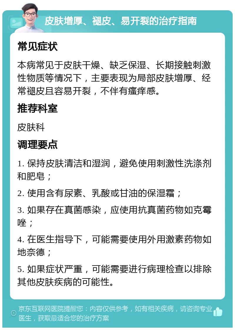 皮肤增厚、褪皮、易开裂的治疗指南 常见症状 本病常见于皮肤干燥、缺乏保湿、长期接触刺激性物质等情况下，主要表现为局部皮肤增厚、经常褪皮且容易开裂，不伴有瘙痒感。 推荐科室 皮肤科 调理要点 1. 保持皮肤清洁和湿润，避免使用刺激性洗涤剂和肥皂； 2. 使用含有尿素、乳酸或甘油的保湿霜； 3. 如果存在真菌感染，应使用抗真菌药物如克霉唑； 4. 在医生指导下，可能需要使用外用激素药物如地奈德； 5. 如果症状严重，可能需要进行病理检查以排除其他皮肤疾病的可能性。