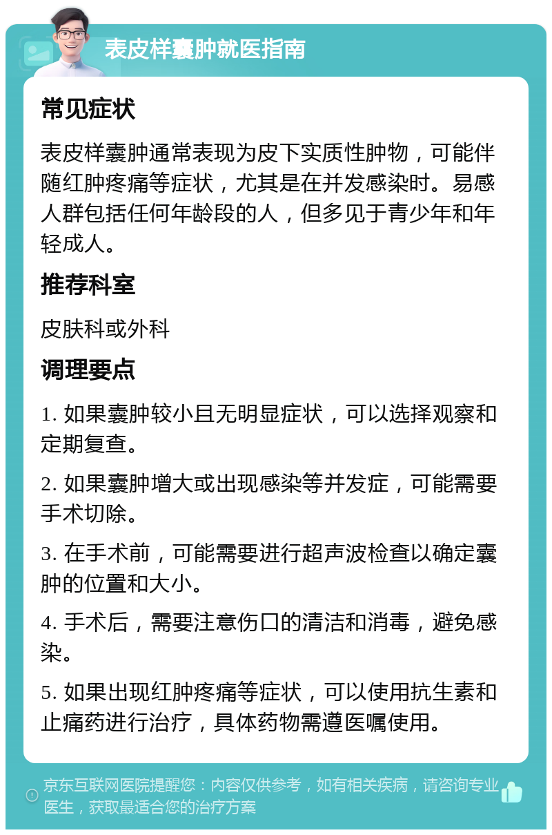 表皮样囊肿就医指南 常见症状 表皮样囊肿通常表现为皮下实质性肿物，可能伴随红肿疼痛等症状，尤其是在并发感染时。易感人群包括任何年龄段的人，但多见于青少年和年轻成人。 推荐科室 皮肤科或外科 调理要点 1. 如果囊肿较小且无明显症状，可以选择观察和定期复查。 2. 如果囊肿增大或出现感染等并发症，可能需要手术切除。 3. 在手术前，可能需要进行超声波检查以确定囊肿的位置和大小。 4. 手术后，需要注意伤口的清洁和消毒，避免感染。 5. 如果出现红肿疼痛等症状，可以使用抗生素和止痛药进行治疗，具体药物需遵医嘱使用。