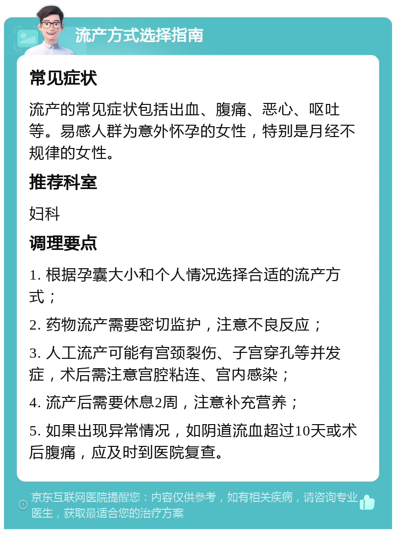 流产方式选择指南 常见症状 流产的常见症状包括出血、腹痛、恶心、呕吐等。易感人群为意外怀孕的女性，特别是月经不规律的女性。 推荐科室 妇科 调理要点 1. 根据孕囊大小和个人情况选择合适的流产方式； 2. 药物流产需要密切监护，注意不良反应； 3. 人工流产可能有宫颈裂伤、子宫穿孔等并发症，术后需注意宫腔粘连、宫内感染； 4. 流产后需要休息2周，注意补充营养； 5. 如果出现异常情况，如阴道流血超过10天或术后腹痛，应及时到医院复查。