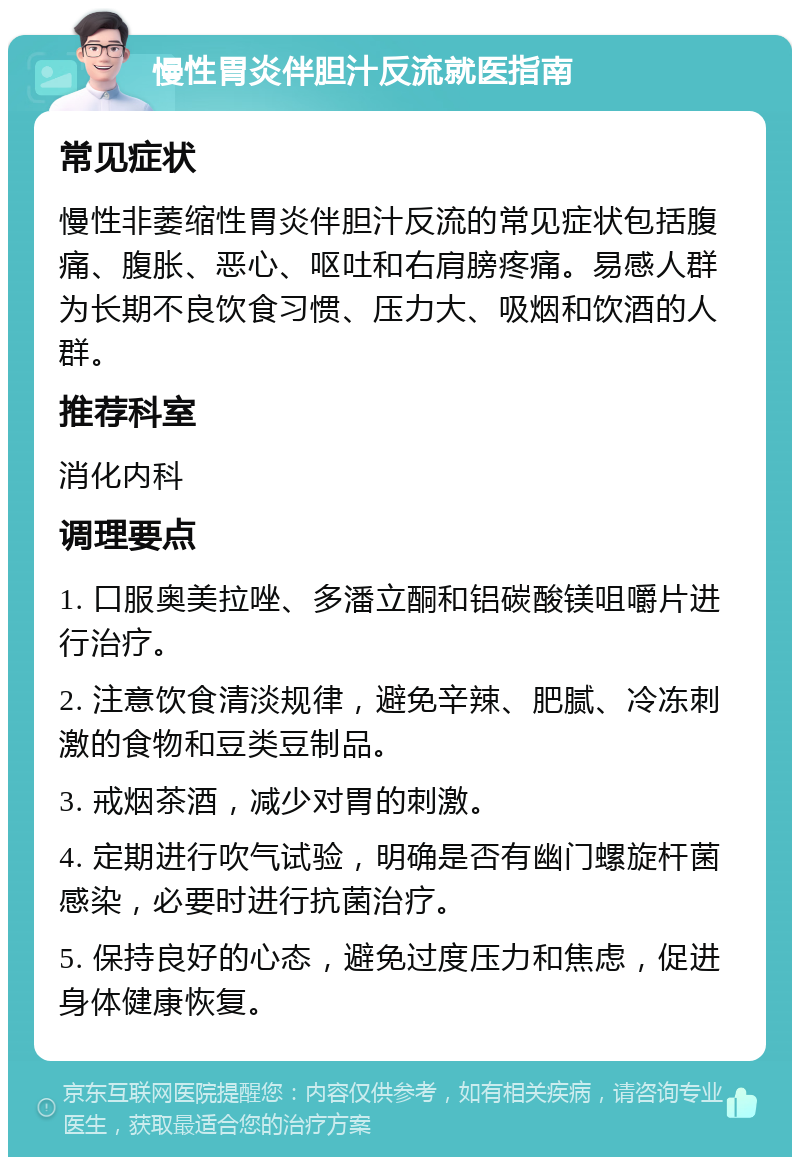 慢性胃炎伴胆汁反流就医指南 常见症状 慢性非萎缩性胃炎伴胆汁反流的常见症状包括腹痛、腹胀、恶心、呕吐和右肩膀疼痛。易感人群为长期不良饮食习惯、压力大、吸烟和饮酒的人群。 推荐科室 消化内科 调理要点 1. 口服奥美拉唑、多潘立酮和铝碳酸镁咀嚼片进行治疗。 2. 注意饮食清淡规律，避免辛辣、肥腻、冷冻刺激的食物和豆类豆制品。 3. 戒烟茶酒，减少对胃的刺激。 4. 定期进行吹气试验，明确是否有幽门螺旋杆菌感染，必要时进行抗菌治疗。 5. 保持良好的心态，避免过度压力和焦虑，促进身体健康恢复。