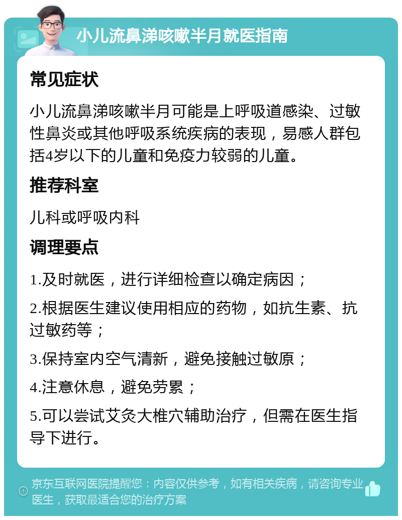 小儿流鼻涕咳嗽半月就医指南 常见症状 小儿流鼻涕咳嗽半月可能是上呼吸道感染、过敏性鼻炎或其他呼吸系统疾病的表现，易感人群包括4岁以下的儿童和免疫力较弱的儿童。 推荐科室 儿科或呼吸内科 调理要点 1.及时就医，进行详细检查以确定病因； 2.根据医生建议使用相应的药物，如抗生素、抗过敏药等； 3.保持室内空气清新，避免接触过敏原； 4.注意休息，避免劳累； 5.可以尝试艾灸大椎穴辅助治疗，但需在医生指导下进行。