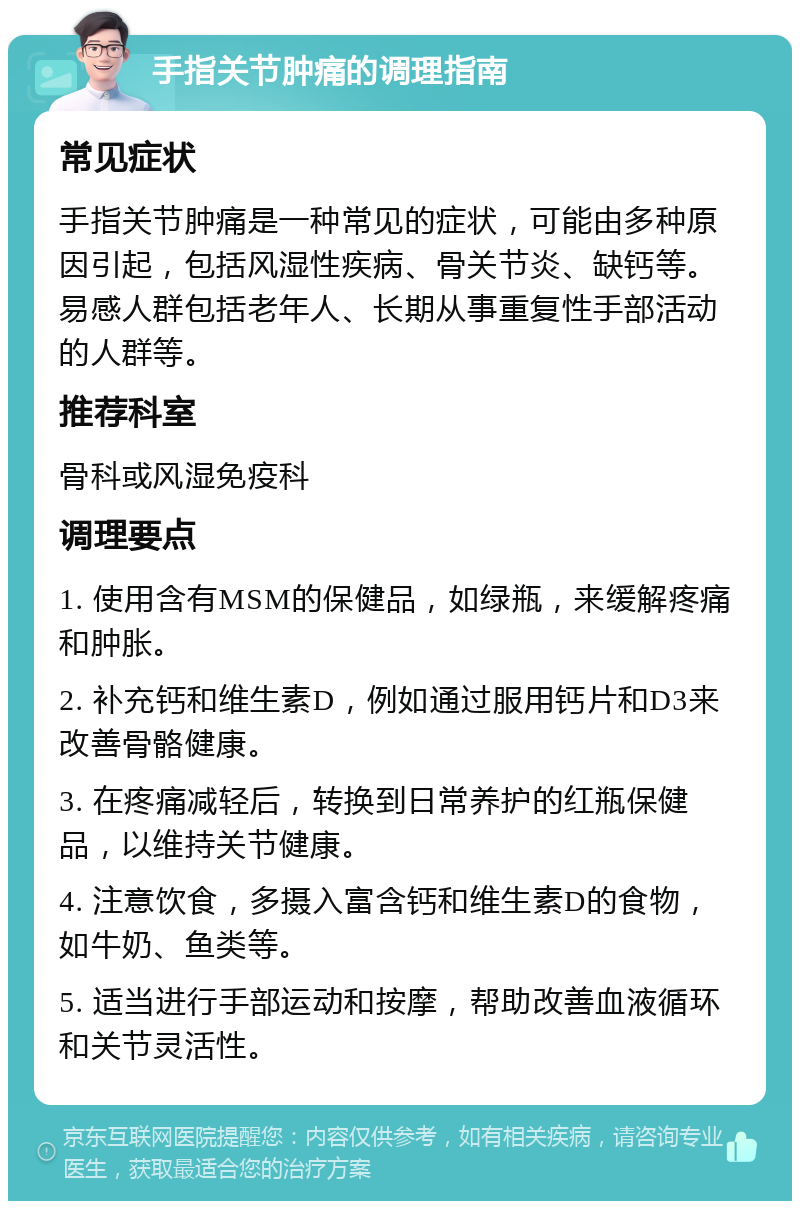 手指关节肿痛的调理指南 常见症状 手指关节肿痛是一种常见的症状，可能由多种原因引起，包括风湿性疾病、骨关节炎、缺钙等。易感人群包括老年人、长期从事重复性手部活动的人群等。 推荐科室 骨科或风湿免疫科 调理要点 1. 使用含有MSM的保健品，如绿瓶，来缓解疼痛和肿胀。 2. 补充钙和维生素D，例如通过服用钙片和D3来改善骨骼健康。 3. 在疼痛减轻后，转换到日常养护的红瓶保健品，以维持关节健康。 4. 注意饮食，多摄入富含钙和维生素D的食物，如牛奶、鱼类等。 5. 适当进行手部运动和按摩，帮助改善血液循环和关节灵活性。