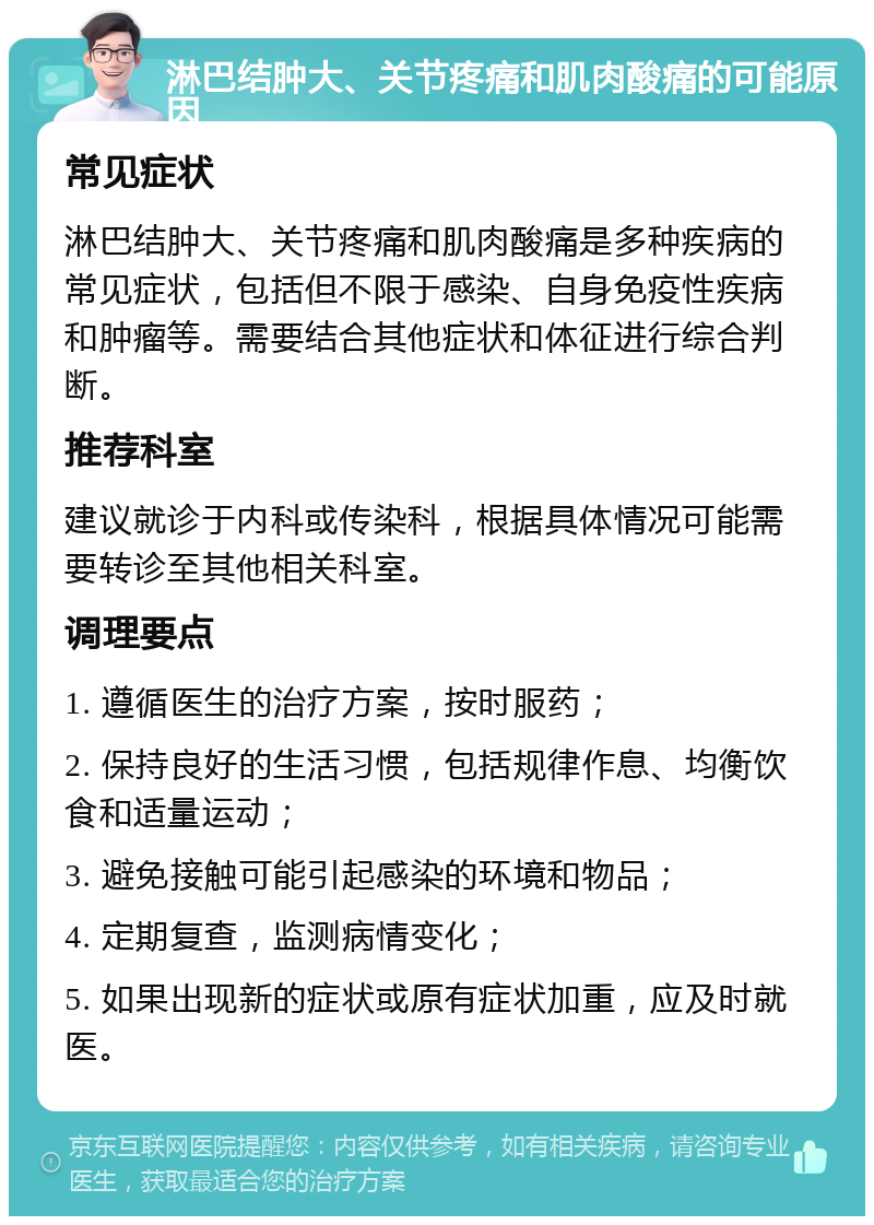 淋巴结肿大、关节疼痛和肌肉酸痛的可能原因 常见症状 淋巴结肿大、关节疼痛和肌肉酸痛是多种疾病的常见症状，包括但不限于感染、自身免疫性疾病和肿瘤等。需要结合其他症状和体征进行综合判断。 推荐科室 建议就诊于内科或传染科，根据具体情况可能需要转诊至其他相关科室。 调理要点 1. 遵循医生的治疗方案，按时服药； 2. 保持良好的生活习惯，包括规律作息、均衡饮食和适量运动； 3. 避免接触可能引起感染的环境和物品； 4. 定期复查，监测病情变化； 5. 如果出现新的症状或原有症状加重，应及时就医。