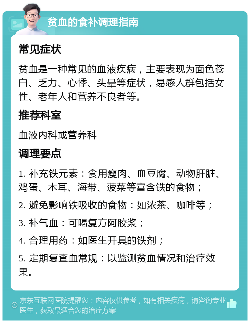 贫血的食补调理指南 常见症状 贫血是一种常见的血液疾病，主要表现为面色苍白、乏力、心悸、头晕等症状，易感人群包括女性、老年人和营养不良者等。 推荐科室 血液内科或营养科 调理要点 1. 补充铁元素：食用瘦肉、血豆腐、动物肝脏、鸡蛋、木耳、海带、菠菜等富含铁的食物； 2. 避免影响铁吸收的食物：如浓茶、咖啡等； 3. 补气血：可喝复方阿胶浆； 4. 合理用药：如医生开具的铁剂； 5. 定期复查血常规：以监测贫血情况和治疗效果。