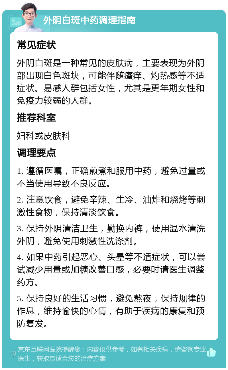 外阴白斑中药调理指南 常见症状 外阴白斑是一种常见的皮肤病，主要表现为外阴部出现白色斑块，可能伴随瘙痒、灼热感等不适症状。易感人群包括女性，尤其是更年期女性和免疫力较弱的人群。 推荐科室 妇科或皮肤科 调理要点 1. 遵循医嘱，正确煎煮和服用中药，避免过量或不当使用导致不良反应。 2. 注意饮食，避免辛辣、生冷、油炸和烧烤等刺激性食物，保持清淡饮食。 3. 保持外阴清洁卫生，勤换内裤，使用温水清洗外阴，避免使用刺激性洗涤剂。 4. 如果中药引起恶心、头晕等不适症状，可以尝试减少用量或加糖改善口感，必要时请医生调整药方。 5. 保持良好的生活习惯，避免熬夜，保持规律的作息，维持愉快的心情，有助于疾病的康复和预防复发。