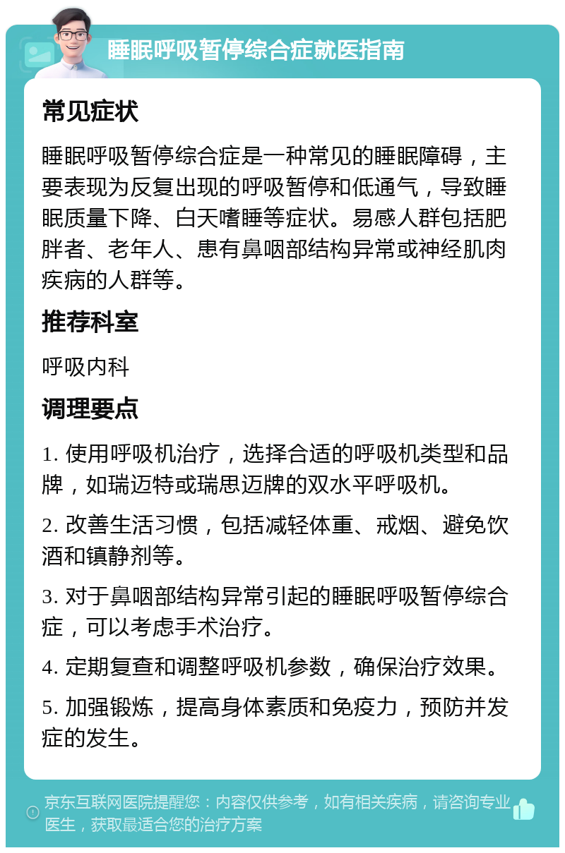 睡眠呼吸暂停综合症就医指南 常见症状 睡眠呼吸暂停综合症是一种常见的睡眠障碍，主要表现为反复出现的呼吸暂停和低通气，导致睡眠质量下降、白天嗜睡等症状。易感人群包括肥胖者、老年人、患有鼻咽部结构异常或神经肌肉疾病的人群等。 推荐科室 呼吸内科 调理要点 1. 使用呼吸机治疗，选择合适的呼吸机类型和品牌，如瑞迈特或瑞思迈牌的双水平呼吸机。 2. 改善生活习惯，包括减轻体重、戒烟、避免饮酒和镇静剂等。 3. 对于鼻咽部结构异常引起的睡眠呼吸暂停综合症，可以考虑手术治疗。 4. 定期复查和调整呼吸机参数，确保治疗效果。 5. 加强锻炼，提高身体素质和免疫力，预防并发症的发生。