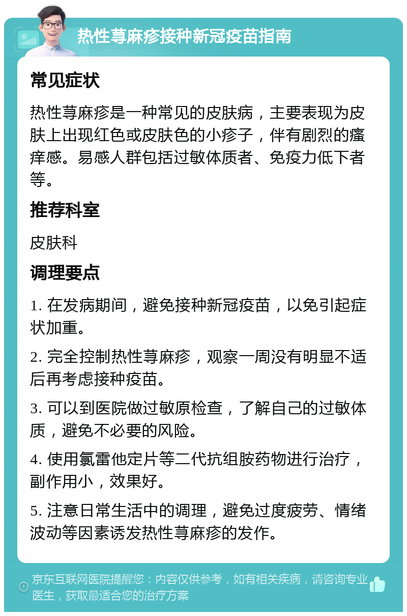 热性荨麻疹接种新冠疫苗指南 常见症状 热性荨麻疹是一种常见的皮肤病，主要表现为皮肤上出现红色或皮肤色的小疹子，伴有剧烈的瘙痒感。易感人群包括过敏体质者、免疫力低下者等。 推荐科室 皮肤科 调理要点 1. 在发病期间，避免接种新冠疫苗，以免引起症状加重。 2. 完全控制热性荨麻疹，观察一周没有明显不适后再考虑接种疫苗。 3. 可以到医院做过敏原检查，了解自己的过敏体质，避免不必要的风险。 4. 使用氯雷他定片等二代抗组胺药物进行治疗，副作用小，效果好。 5. 注意日常生活中的调理，避免过度疲劳、情绪波动等因素诱发热性荨麻疹的发作。