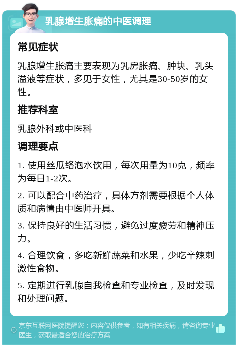 乳腺增生胀痛的中医调理 常见症状 乳腺增生胀痛主要表现为乳房胀痛、肿块、乳头溢液等症状，多见于女性，尤其是30-50岁的女性。 推荐科室 乳腺外科或中医科 调理要点 1. 使用丝瓜络泡水饮用，每次用量为10克，频率为每日1-2次。 2. 可以配合中药治疗，具体方剂需要根据个人体质和病情由中医师开具。 3. 保持良好的生活习惯，避免过度疲劳和精神压力。 4. 合理饮食，多吃新鲜蔬菜和水果，少吃辛辣刺激性食物。 5. 定期进行乳腺自我检查和专业检查，及时发现和处理问题。