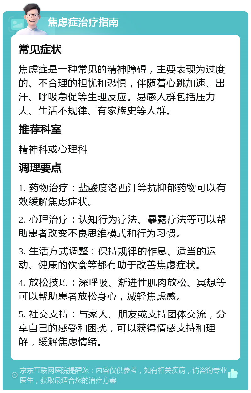 焦虑症治疗指南 常见症状 焦虑症是一种常见的精神障碍，主要表现为过度的、不合理的担忧和恐惧，伴随着心跳加速、出汗、呼吸急促等生理反应。易感人群包括压力大、生活不规律、有家族史等人群。 推荐科室 精神科或心理科 调理要点 1. 药物治疗：盐酸度洛西汀等抗抑郁药物可以有效缓解焦虑症状。 2. 心理治疗：认知行为疗法、暴露疗法等可以帮助患者改变不良思维模式和行为习惯。 3. 生活方式调整：保持规律的作息、适当的运动、健康的饮食等都有助于改善焦虑症状。 4. 放松技巧：深呼吸、渐进性肌肉放松、冥想等可以帮助患者放松身心，减轻焦虑感。 5. 社交支持：与家人、朋友或支持团体交流，分享自己的感受和困扰，可以获得情感支持和理解，缓解焦虑情绪。