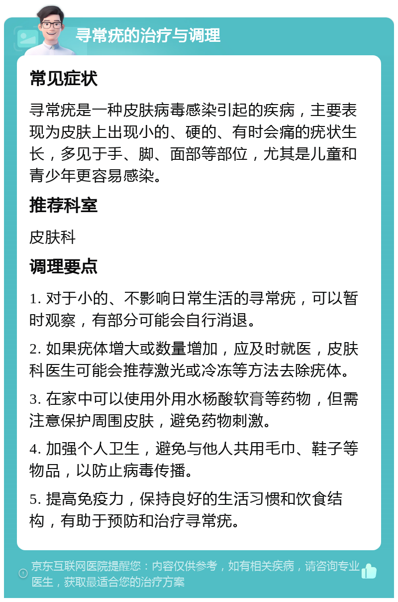 寻常疣的治疗与调理 常见症状 寻常疣是一种皮肤病毒感染引起的疾病，主要表现为皮肤上出现小的、硬的、有时会痛的疣状生长，多见于手、脚、面部等部位，尤其是儿童和青少年更容易感染。 推荐科室 皮肤科 调理要点 1. 对于小的、不影响日常生活的寻常疣，可以暂时观察，有部分可能会自行消退。 2. 如果疣体增大或数量增加，应及时就医，皮肤科医生可能会推荐激光或冷冻等方法去除疣体。 3. 在家中可以使用外用水杨酸软膏等药物，但需注意保护周围皮肤，避免药物刺激。 4. 加强个人卫生，避免与他人共用毛巾、鞋子等物品，以防止病毒传播。 5. 提高免疫力，保持良好的生活习惯和饮食结构，有助于预防和治疗寻常疣。