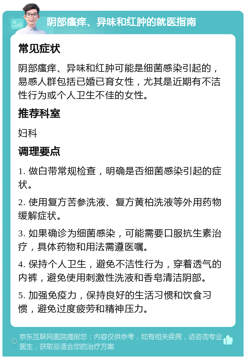 阴部瘙痒、异味和红肿的就医指南 常见症状 阴部瘙痒、异味和红肿可能是细菌感染引起的，易感人群包括已婚已育女性，尤其是近期有不洁性行为或个人卫生不佳的女性。 推荐科室 妇科 调理要点 1. 做白带常规检查，明确是否细菌感染引起的症状。 2. 使用复方苦参洗液、复方黄柏洗液等外用药物缓解症状。 3. 如果确诊为细菌感染，可能需要口服抗生素治疗，具体药物和用法需遵医嘱。 4. 保持个人卫生，避免不洁性行为，穿着透气的内裤，避免使用刺激性洗液和香皂清洁阴部。 5. 加强免疫力，保持良好的生活习惯和饮食习惯，避免过度疲劳和精神压力。