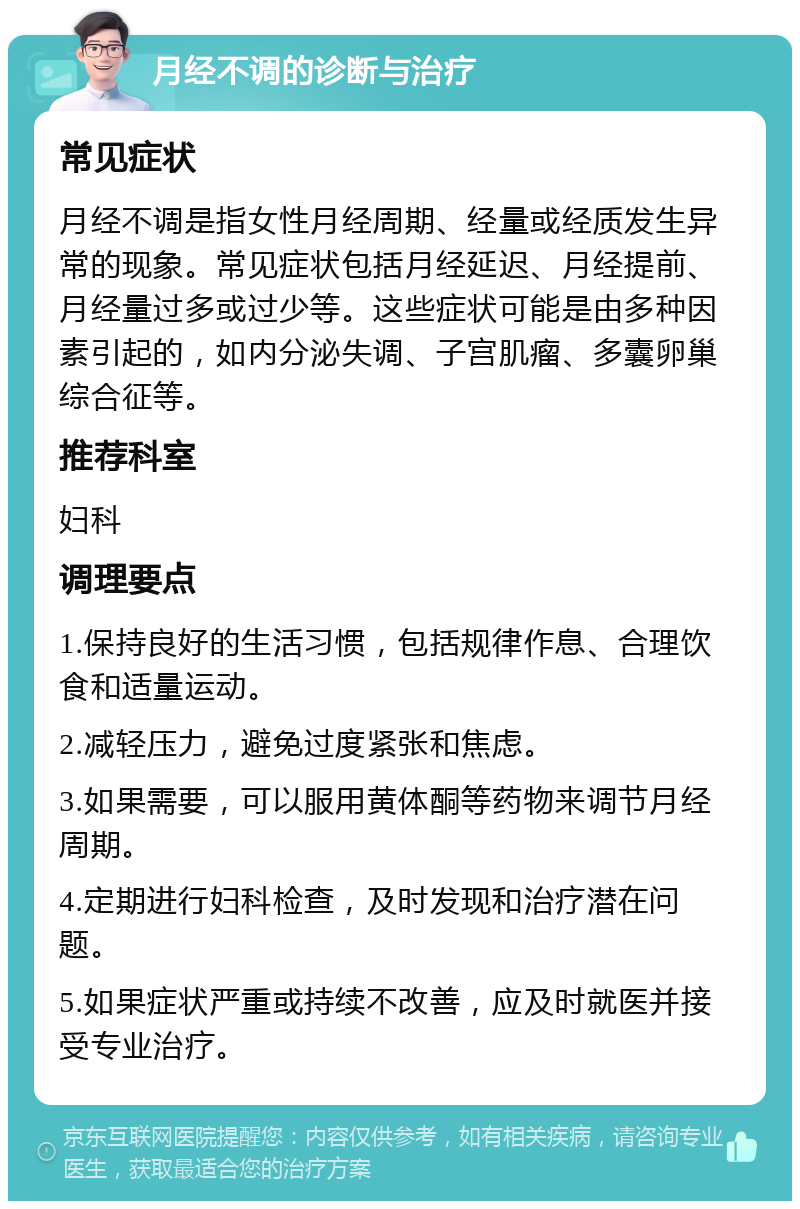 月经不调的诊断与治疗 常见症状 月经不调是指女性月经周期、经量或经质发生异常的现象。常见症状包括月经延迟、月经提前、月经量过多或过少等。这些症状可能是由多种因素引起的，如内分泌失调、子宫肌瘤、多囊卵巢综合征等。 推荐科室 妇科 调理要点 1.保持良好的生活习惯，包括规律作息、合理饮食和适量运动。 2.减轻压力，避免过度紧张和焦虑。 3.如果需要，可以服用黄体酮等药物来调节月经周期。 4.定期进行妇科检查，及时发现和治疗潜在问题。 5.如果症状严重或持续不改善，应及时就医并接受专业治疗。