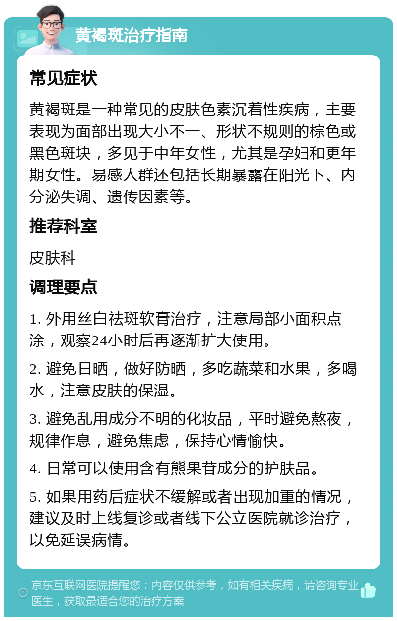 黄褐斑治疗指南 常见症状 黄褐斑是一种常见的皮肤色素沉着性疾病，主要表现为面部出现大小不一、形状不规则的棕色或黑色斑块，多见于中年女性，尤其是孕妇和更年期女性。易感人群还包括长期暴露在阳光下、内分泌失调、遗传因素等。 推荐科室 皮肤科 调理要点 1. 外用丝白祛斑软膏治疗，注意局部小面积点涂，观察24小时后再逐渐扩大使用。 2. 避免日晒，做好防晒，多吃蔬菜和水果，多喝水，注意皮肤的保湿。 3. 避免乱用成分不明的化妆品，平时避免熬夜，规律作息，避免焦虑，保持心情愉快。 4. 日常可以使用含有熊果苷成分的护肤品。 5. 如果用药后症状不缓解或者出现加重的情况，建议及时上线复诊或者线下公立医院就诊治疗，以免延误病情。