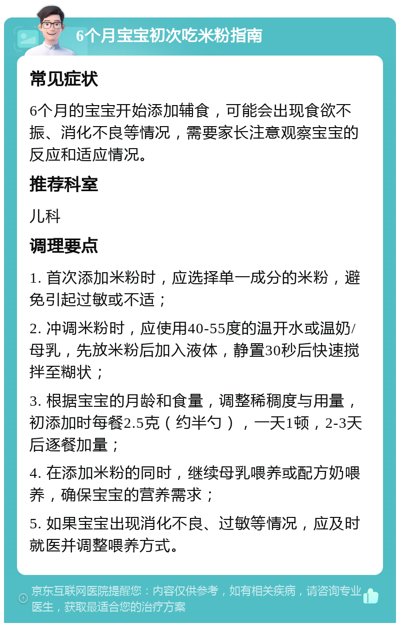 6个月宝宝初次吃米粉指南 常见症状 6个月的宝宝开始添加辅食，可能会出现食欲不振、消化不良等情况，需要家长注意观察宝宝的反应和适应情况。 推荐科室 儿科 调理要点 1. 首次添加米粉时，应选择单一成分的米粉，避免引起过敏或不适； 2. 冲调米粉时，应使用40-55度的温开水或温奶/母乳，先放米粉后加入液体，静置30秒后快速搅拌至糊状； 3. 根据宝宝的月龄和食量，调整稀稠度与用量，初添加时每餐2.5克（约半勺），一天1顿，2-3天后逐餐加量； 4. 在添加米粉的同时，继续母乳喂养或配方奶喂养，确保宝宝的营养需求； 5. 如果宝宝出现消化不良、过敏等情况，应及时就医并调整喂养方式。