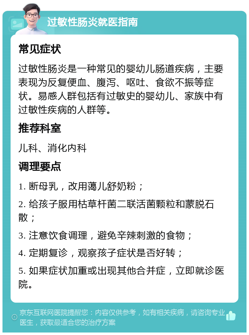 过敏性肠炎就医指南 常见症状 过敏性肠炎是一种常见的婴幼儿肠道疾病，主要表现为反复便血、腹泻、呕吐、食欲不振等症状。易感人群包括有过敏史的婴幼儿、家族中有过敏性疾病的人群等。 推荐科室 儿科、消化内科 调理要点 1. 断母乳，改用蔼儿舒奶粉； 2. 给孩子服用枯草杆菌二联活菌颗粒和蒙脱石散； 3. 注意饮食调理，避免辛辣刺激的食物； 4. 定期复诊，观察孩子症状是否好转； 5. 如果症状加重或出现其他合并症，立即就诊医院。