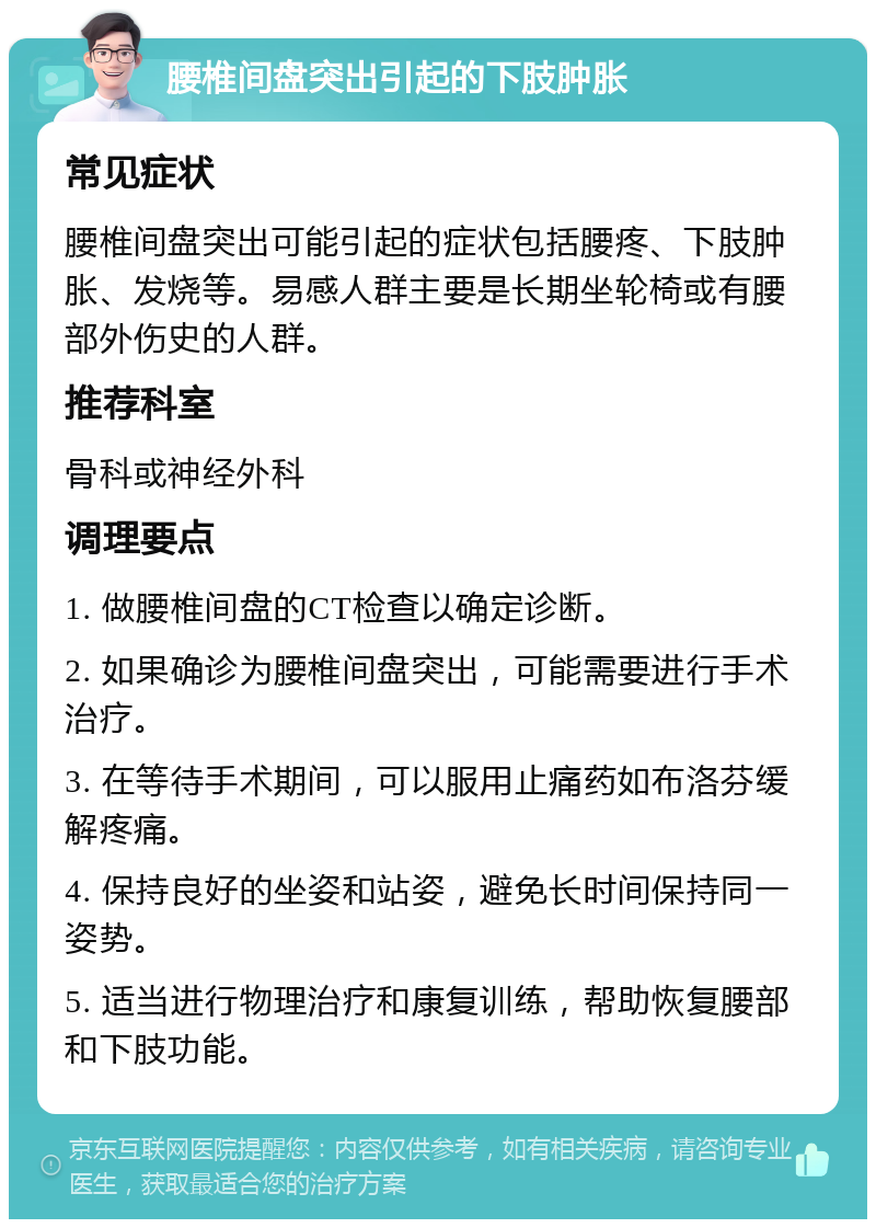 腰椎间盘突出引起的下肢肿胀 常见症状 腰椎间盘突出可能引起的症状包括腰疼、下肢肿胀、发烧等。易感人群主要是长期坐轮椅或有腰部外伤史的人群。 推荐科室 骨科或神经外科 调理要点 1. 做腰椎间盘的CT检查以确定诊断。 2. 如果确诊为腰椎间盘突出，可能需要进行手术治疗。 3. 在等待手术期间，可以服用止痛药如布洛芬缓解疼痛。 4. 保持良好的坐姿和站姿，避免长时间保持同一姿势。 5. 适当进行物理治疗和康复训练，帮助恢复腰部和下肢功能。