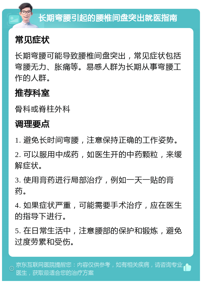 长期弯腰引起的腰椎间盘突出就医指南 常见症状 长期弯腰可能导致腰椎间盘突出，常见症状包括弯腰无力、胀痛等。易感人群为长期从事弯腰工作的人群。 推荐科室 骨科或脊柱外科 调理要点 1. 避免长时间弯腰，注意保持正确的工作姿势。 2. 可以服用中成药，如医生开的中药颗粒，来缓解症状。 3. 使用膏药进行局部治疗，例如一天一贴的膏药。 4. 如果症状严重，可能需要手术治疗，应在医生的指导下进行。 5. 在日常生活中，注意腰部的保护和锻炼，避免过度劳累和受伤。