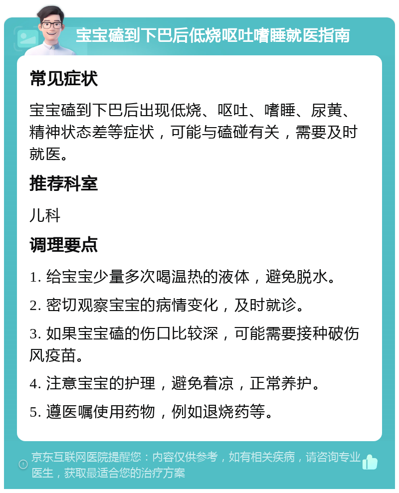 宝宝磕到下巴后低烧呕吐嗜睡就医指南 常见症状 宝宝磕到下巴后出现低烧、呕吐、嗜睡、尿黄、精神状态差等症状，可能与磕碰有关，需要及时就医。 推荐科室 儿科 调理要点 1. 给宝宝少量多次喝温热的液体，避免脱水。 2. 密切观察宝宝的病情变化，及时就诊。 3. 如果宝宝磕的伤口比较深，可能需要接种破伤风疫苗。 4. 注意宝宝的护理，避免着凉，正常养护。 5. 遵医嘱使用药物，例如退烧药等。