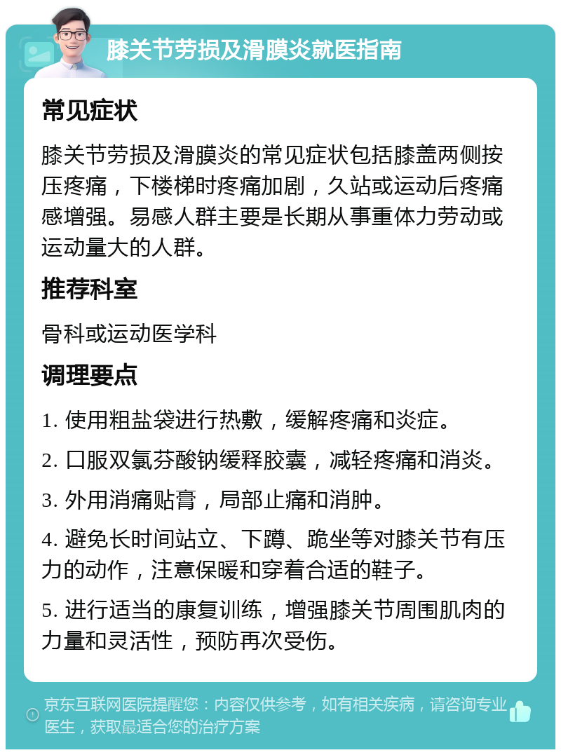 膝关节劳损及滑膜炎就医指南 常见症状 膝关节劳损及滑膜炎的常见症状包括膝盖两侧按压疼痛，下楼梯时疼痛加剧，久站或运动后疼痛感增强。易感人群主要是长期从事重体力劳动或运动量大的人群。 推荐科室 骨科或运动医学科 调理要点 1. 使用粗盐袋进行热敷，缓解疼痛和炎症。 2. 口服双氯芬酸钠缓释胶囊，减轻疼痛和消炎。 3. 外用消痛贴膏，局部止痛和消肿。 4. 避免长时间站立、下蹲、跪坐等对膝关节有压力的动作，注意保暖和穿着合适的鞋子。 5. 进行适当的康复训练，增强膝关节周围肌肉的力量和灵活性，预防再次受伤。