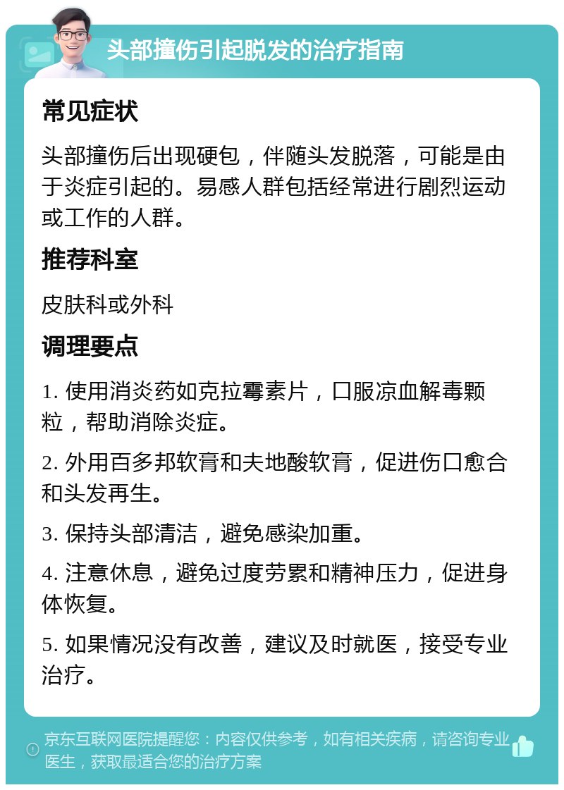 头部撞伤引起脱发的治疗指南 常见症状 头部撞伤后出现硬包，伴随头发脱落，可能是由于炎症引起的。易感人群包括经常进行剧烈运动或工作的人群。 推荐科室 皮肤科或外科 调理要点 1. 使用消炎药如克拉霉素片，口服凉血解毒颗粒，帮助消除炎症。 2. 外用百多邦软膏和夫地酸软膏，促进伤口愈合和头发再生。 3. 保持头部清洁，避免感染加重。 4. 注意休息，避免过度劳累和精神压力，促进身体恢复。 5. 如果情况没有改善，建议及时就医，接受专业治疗。