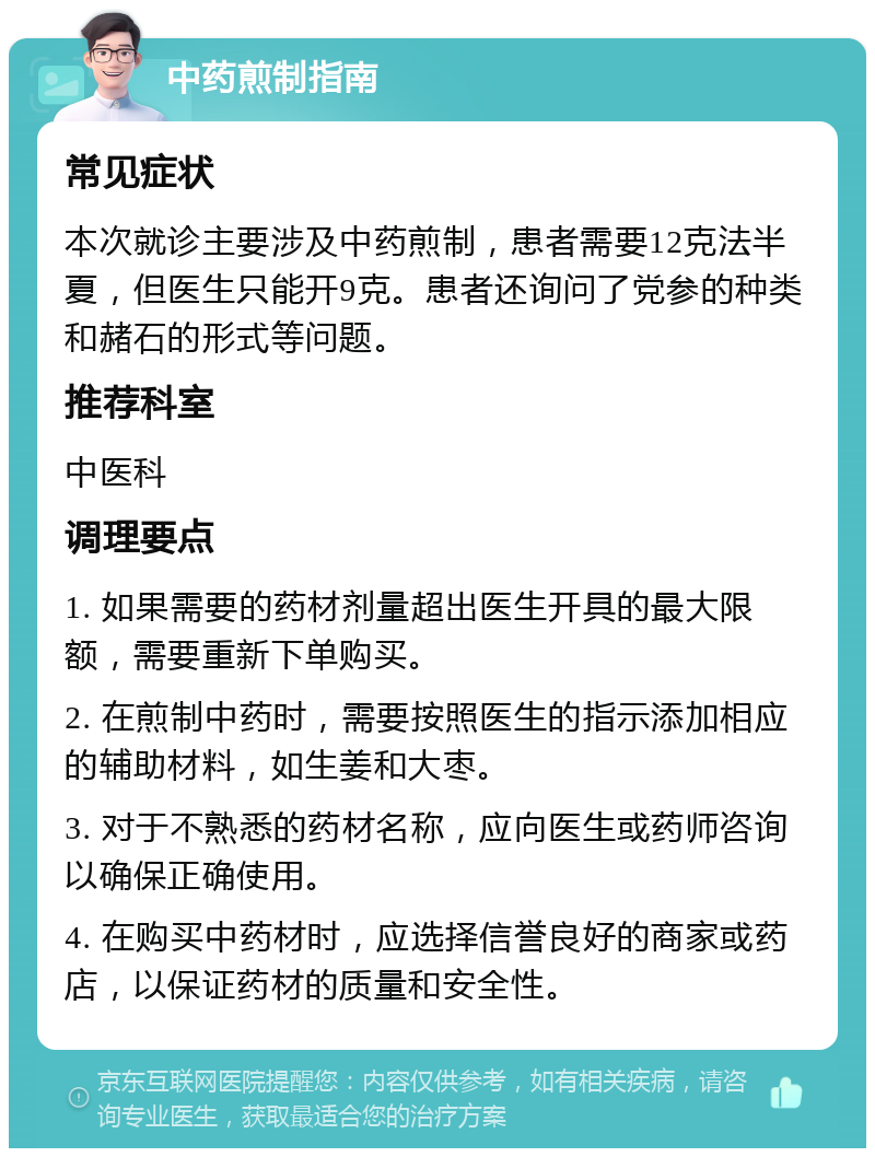 中药煎制指南 常见症状 本次就诊主要涉及中药煎制，患者需要12克法半夏，但医生只能开9克。患者还询问了党参的种类和赭石的形式等问题。 推荐科室 中医科 调理要点 1. 如果需要的药材剂量超出医生开具的最大限额，需要重新下单购买。 2. 在煎制中药时，需要按照医生的指示添加相应的辅助材料，如生姜和大枣。 3. 对于不熟悉的药材名称，应向医生或药师咨询以确保正确使用。 4. 在购买中药材时，应选择信誉良好的商家或药店，以保证药材的质量和安全性。