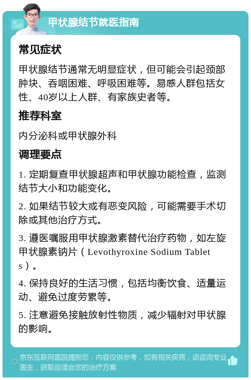 甲状腺结节就医指南 常见症状 甲状腺结节通常无明显症状，但可能会引起颈部肿块、吞咽困难、呼吸困难等。易感人群包括女性、40岁以上人群、有家族史者等。 推荐科室 内分泌科或甲状腺外科 调理要点 1. 定期复查甲状腺超声和甲状腺功能检查，监测结节大小和功能变化。 2. 如果结节较大或有恶变风险，可能需要手术切除或其他治疗方式。 3. 遵医嘱服用甲状腺激素替代治疗药物，如左旋甲状腺素钠片（Levothyroxine Sodium Tablets）。 4. 保持良好的生活习惯，包括均衡饮食、适量运动、避免过度劳累等。 5. 注意避免接触放射性物质，减少辐射对甲状腺的影响。