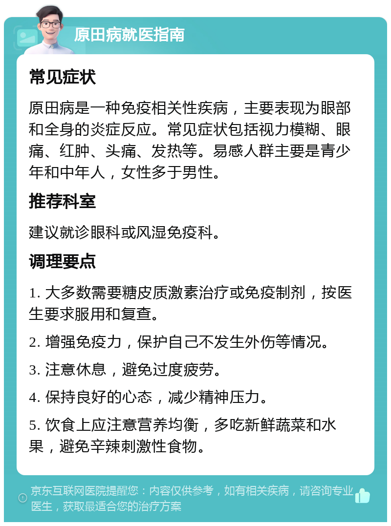 原田病就医指南 常见症状 原田病是一种免疫相关性疾病，主要表现为眼部和全身的炎症反应。常见症状包括视力模糊、眼痛、红肿、头痛、发热等。易感人群主要是青少年和中年人，女性多于男性。 推荐科室 建议就诊眼科或风湿免疫科。 调理要点 1. 大多数需要糖皮质激素治疗或免疫制剂，按医生要求服用和复查。 2. 增强免疫力，保护自己不发生外伤等情况。 3. 注意休息，避免过度疲劳。 4. 保持良好的心态，减少精神压力。 5. 饮食上应注意营养均衡，多吃新鲜蔬菜和水果，避免辛辣刺激性食物。