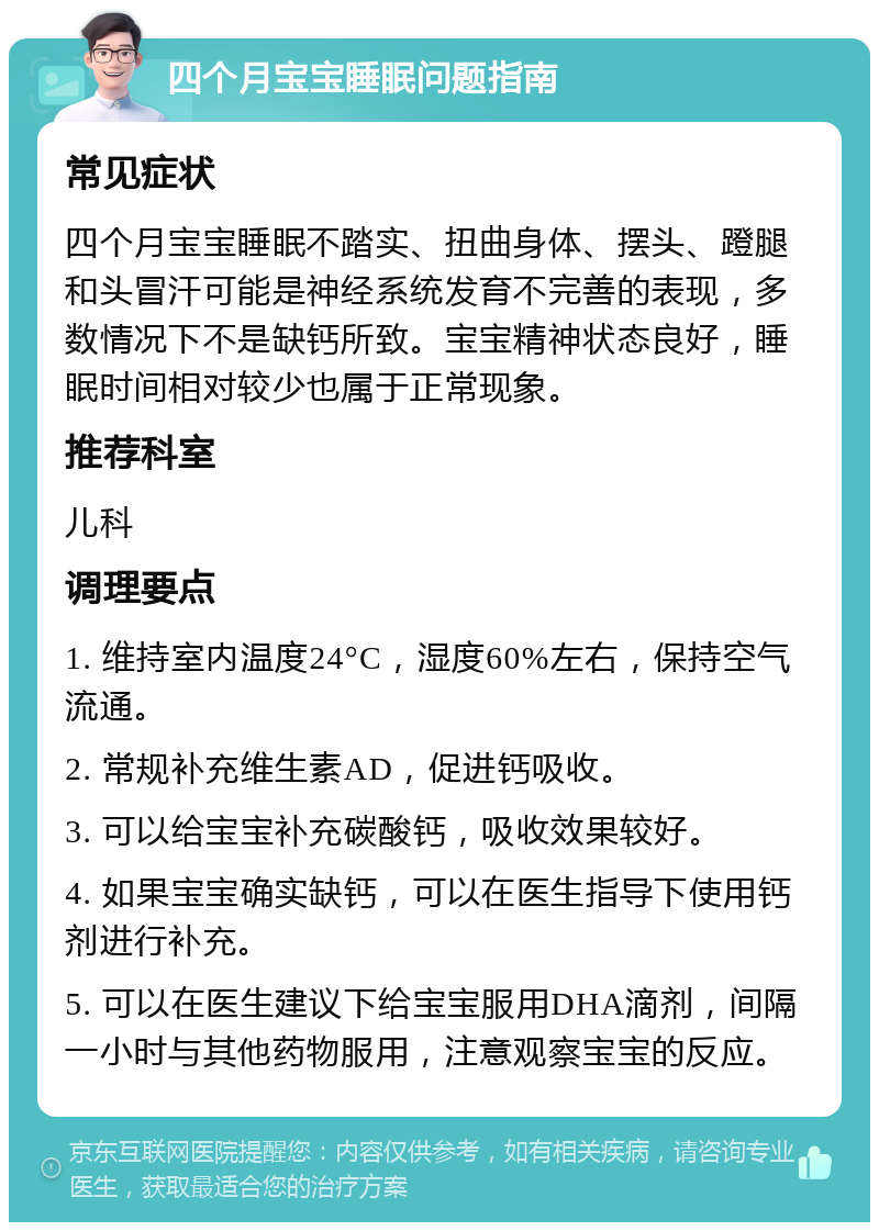 四个月宝宝睡眠问题指南 常见症状 四个月宝宝睡眠不踏实、扭曲身体、摆头、蹬腿和头冒汗可能是神经系统发育不完善的表现，多数情况下不是缺钙所致。宝宝精神状态良好，睡眠时间相对较少也属于正常现象。 推荐科室 儿科 调理要点 1. 维持室内温度24°C，湿度60%左右，保持空气流通。 2. 常规补充维生素AD，促进钙吸收。 3. 可以给宝宝补充碳酸钙，吸收效果较好。 4. 如果宝宝确实缺钙，可以在医生指导下使用钙剂进行补充。 5. 可以在医生建议下给宝宝服用DHA滴剂，间隔一小时与其他药物服用，注意观察宝宝的反应。