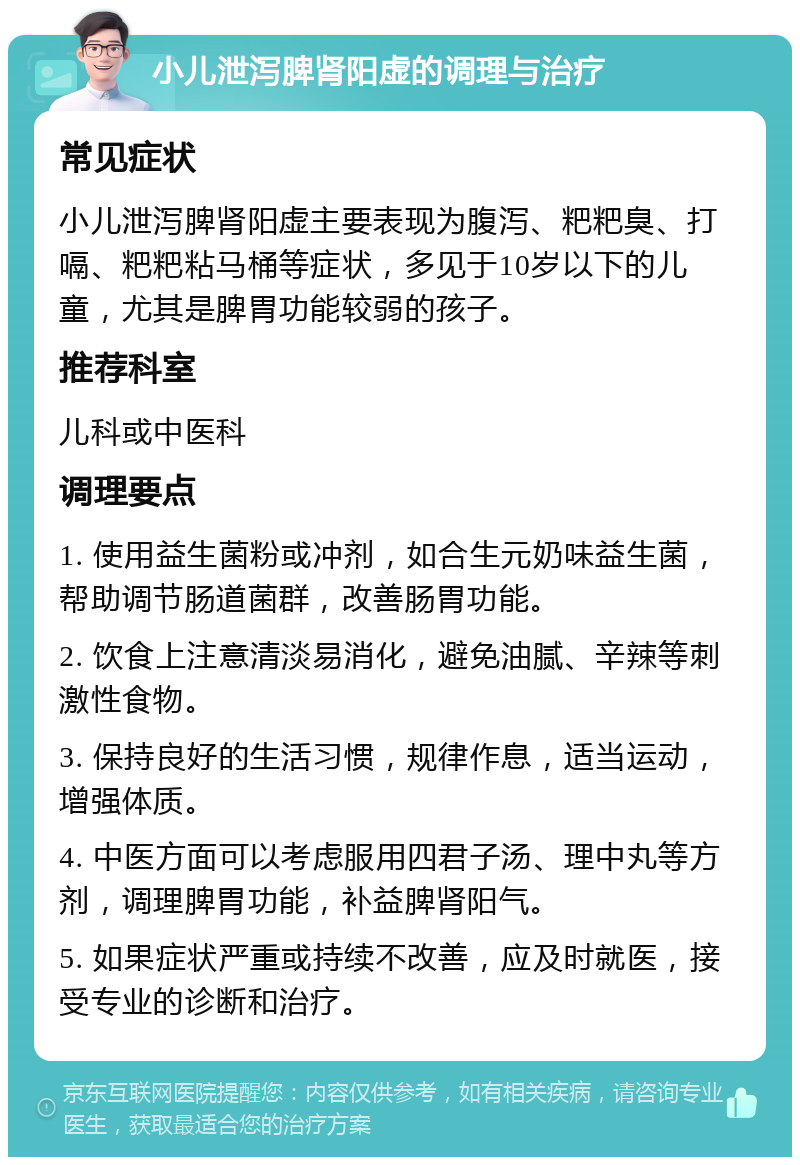 小儿泄泻脾肾阳虚的调理与治疗 常见症状 小儿泄泻脾肾阳虚主要表现为腹泻、粑粑臭、打嗝、粑粑粘马桶等症状，多见于10岁以下的儿童，尤其是脾胃功能较弱的孩子。 推荐科室 儿科或中医科 调理要点 1. 使用益生菌粉或冲剂，如合生元奶味益生菌，帮助调节肠道菌群，改善肠胃功能。 2. 饮食上注意清淡易消化，避免油腻、辛辣等刺激性食物。 3. 保持良好的生活习惯，规律作息，适当运动，增强体质。 4. 中医方面可以考虑服用四君子汤、理中丸等方剂，调理脾胃功能，补益脾肾阳气。 5. 如果症状严重或持续不改善，应及时就医，接受专业的诊断和治疗。