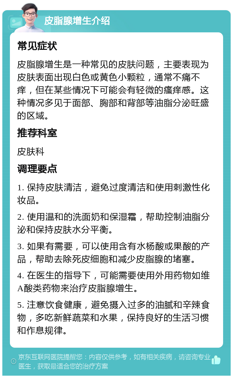 皮脂腺增生介绍 常见症状 皮脂腺增生是一种常见的皮肤问题，主要表现为皮肤表面出现白色或黄色小颗粒，通常不痛不痒，但在某些情况下可能会有轻微的瘙痒感。这种情况多见于面部、胸部和背部等油脂分泌旺盛的区域。 推荐科室 皮肤科 调理要点 1. 保持皮肤清洁，避免过度清洁和使用刺激性化妆品。 2. 使用温和的洗面奶和保湿霜，帮助控制油脂分泌和保持皮肤水分平衡。 3. 如果有需要，可以使用含有水杨酸或果酸的产品，帮助去除死皮细胞和减少皮脂腺的堵塞。 4. 在医生的指导下，可能需要使用外用药物如维A酸类药物来治疗皮脂腺增生。 5. 注意饮食健康，避免摄入过多的油腻和辛辣食物，多吃新鲜蔬菜和水果，保持良好的生活习惯和作息规律。