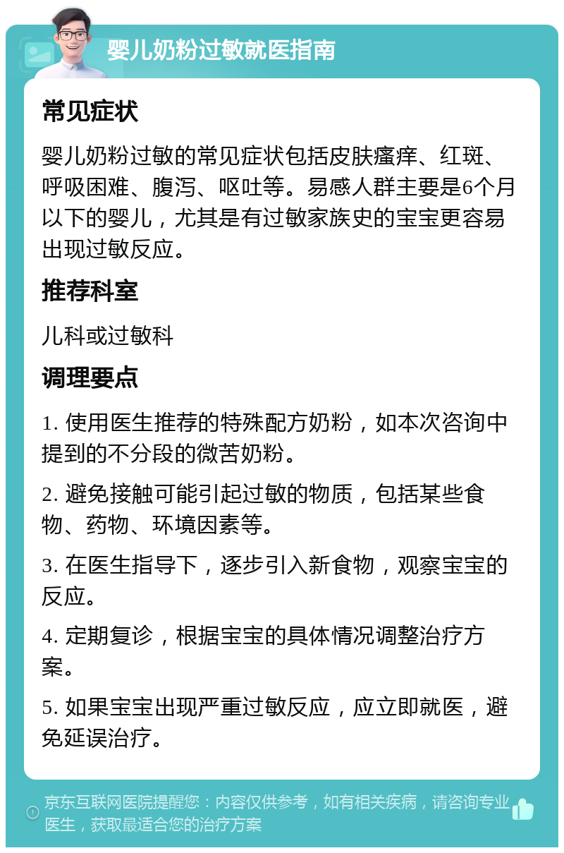 婴儿奶粉过敏就医指南 常见症状 婴儿奶粉过敏的常见症状包括皮肤瘙痒、红斑、呼吸困难、腹泻、呕吐等。易感人群主要是6个月以下的婴儿，尤其是有过敏家族史的宝宝更容易出现过敏反应。 推荐科室 儿科或过敏科 调理要点 1. 使用医生推荐的特殊配方奶粉，如本次咨询中提到的不分段的微苦奶粉。 2. 避免接触可能引起过敏的物质，包括某些食物、药物、环境因素等。 3. 在医生指导下，逐步引入新食物，观察宝宝的反应。 4. 定期复诊，根据宝宝的具体情况调整治疗方案。 5. 如果宝宝出现严重过敏反应，应立即就医，避免延误治疗。