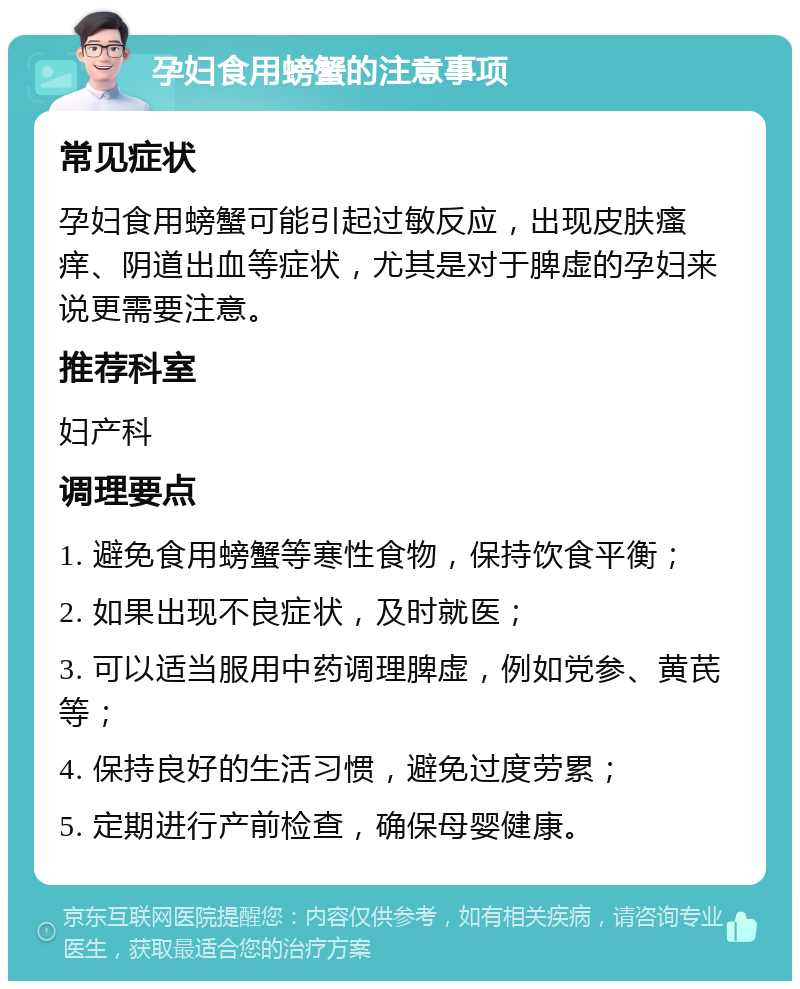 孕妇食用螃蟹的注意事项 常见症状 孕妇食用螃蟹可能引起过敏反应，出现皮肤瘙痒、阴道出血等症状，尤其是对于脾虚的孕妇来说更需要注意。 推荐科室 妇产科 调理要点 1. 避免食用螃蟹等寒性食物，保持饮食平衡； 2. 如果出现不良症状，及时就医； 3. 可以适当服用中药调理脾虚，例如党参、黄芪等； 4. 保持良好的生活习惯，避免过度劳累； 5. 定期进行产前检查，确保母婴健康。