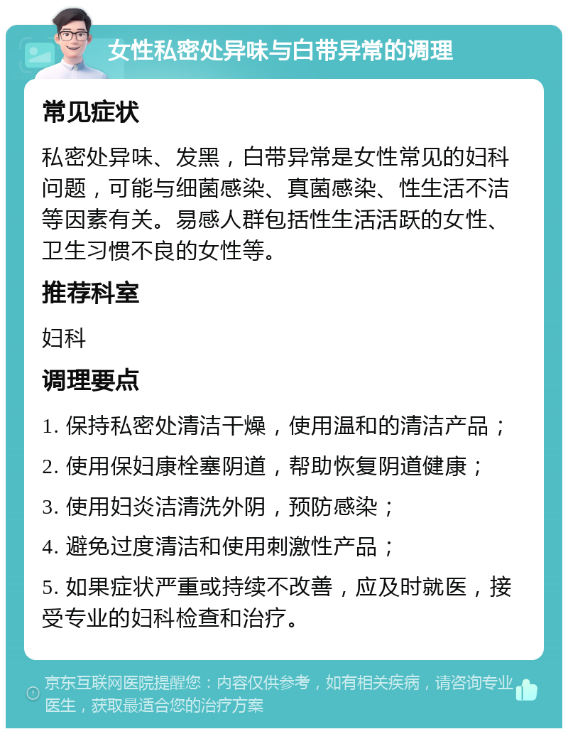 女性私密处异味与白带异常的调理 常见症状 私密处异味、发黑，白带异常是女性常见的妇科问题，可能与细菌感染、真菌感染、性生活不洁等因素有关。易感人群包括性生活活跃的女性、卫生习惯不良的女性等。 推荐科室 妇科 调理要点 1. 保持私密处清洁干燥，使用温和的清洁产品； 2. 使用保妇康栓塞阴道，帮助恢复阴道健康； 3. 使用妇炎洁清洗外阴，预防感染； 4. 避免过度清洁和使用刺激性产品； 5. 如果症状严重或持续不改善，应及时就医，接受专业的妇科检查和治疗。