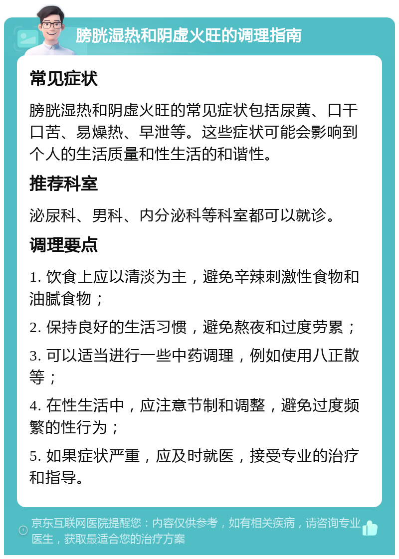 膀胱湿热和阴虚火旺的调理指南 常见症状 膀胱湿热和阴虚火旺的常见症状包括尿黄、口干口苦、易燥热、早泄等。这些症状可能会影响到个人的生活质量和性生活的和谐性。 推荐科室 泌尿科、男科、内分泌科等科室都可以就诊。 调理要点 1. 饮食上应以清淡为主，避免辛辣刺激性食物和油腻食物； 2. 保持良好的生活习惯，避免熬夜和过度劳累； 3. 可以适当进行一些中药调理，例如使用八正散等； 4. 在性生活中，应注意节制和调整，避免过度频繁的性行为； 5. 如果症状严重，应及时就医，接受专业的治疗和指导。